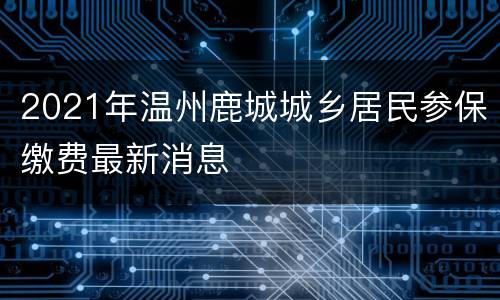 2021年温州鹿城城乡居民参保缴费最新消息