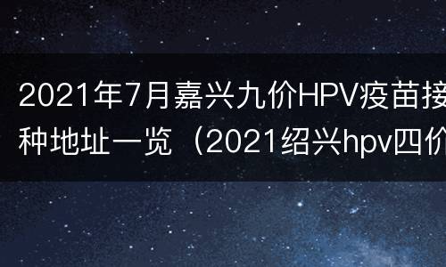 2021年7月嘉兴九价HPV疫苗接种地址一览（2021绍兴hpv四价疫苗哪里打）