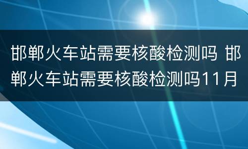 邯郸火车站需要核酸检测吗 邯郸火车站需要核酸检测吗11月8曰