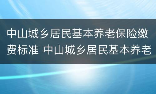 中山城乡居民基本养老保险缴费标准 中山城乡居民基本养老保险缴费标准表