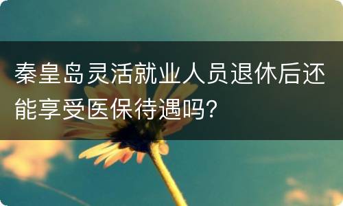 秦皇岛灵活就业人员退休后还能享受医保待遇吗？