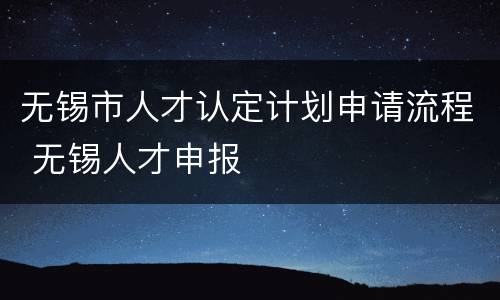 无锡市人才认定计划申请流程 无锡人才申报