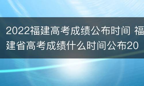 2022福建高考成绩公布时间 福建省高考成绩什么时间公布2021