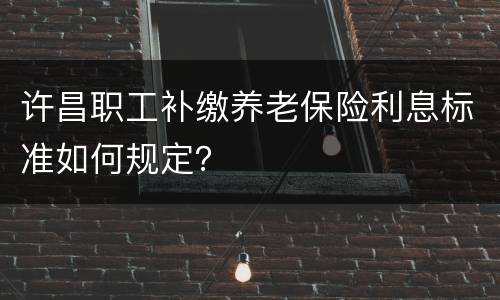 许昌职工补缴养老保险利息标准如何规定？