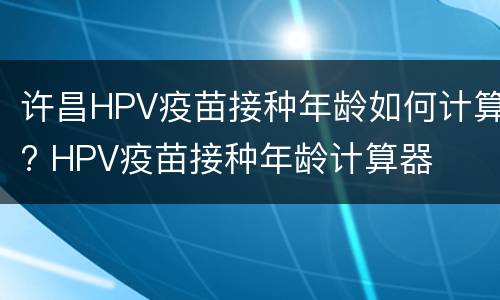 许昌HPV疫苗接种年龄如何计算? HPV疫苗接种年龄计算器