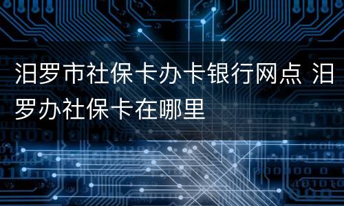 汨罗市社保卡办卡银行网点 汨罗办社保卡在哪里