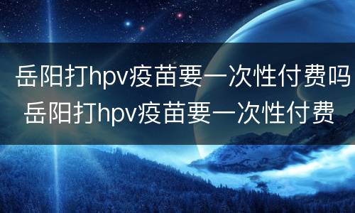 岳阳打hpv疫苗要一次性付费吗 岳阳打hpv疫苗要一次性付费吗现在