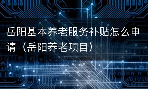 岳阳基本养老服务补贴怎么申请（岳阳养老项目）