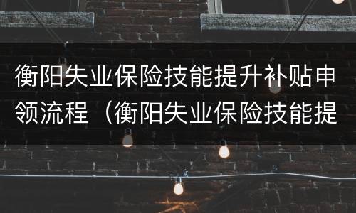 衡阳失业保险技能提升补贴申领流程（衡阳失业保险技能提升补贴申领流程及时间）