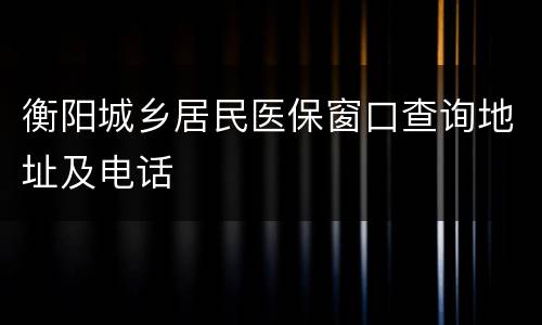 衡阳城乡居民医保窗口查询地址及电话​