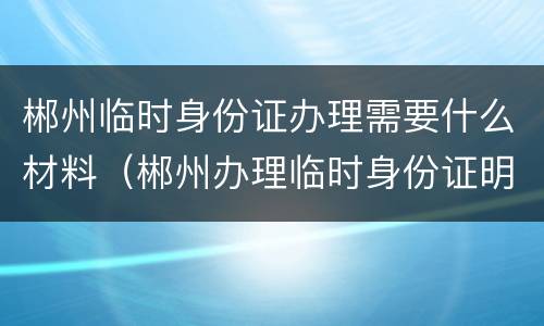 郴州临时身份证办理需要什么材料（郴州办理临时身份证明在哪办理）