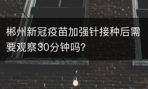 郴州新冠疫苗加强针接种后需要观察30分钟吗？