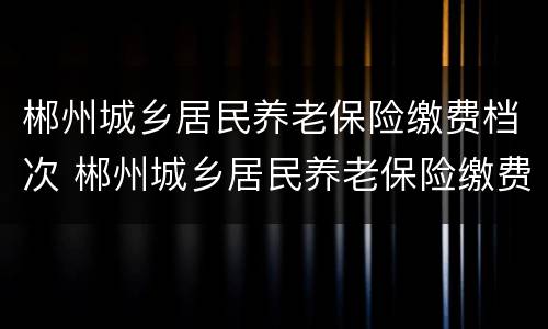 郴州城乡居民养老保险缴费档次 郴州城乡居民养老保险缴费档次是多少