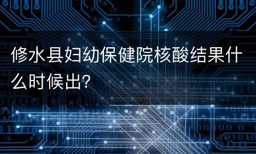 修水县妇幼保健院核酸结果什么时候出？