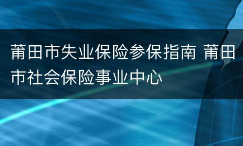 莆田市失业保险参保指南 莆田市社会保险事业中心