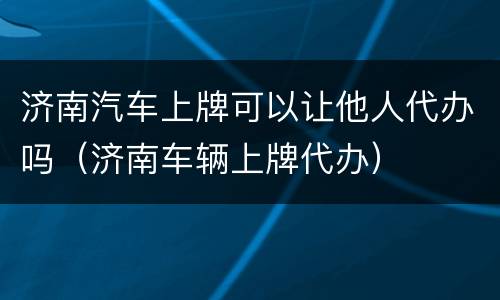 济南汽车上牌可以让他人代办吗（济南车辆上牌代办）
