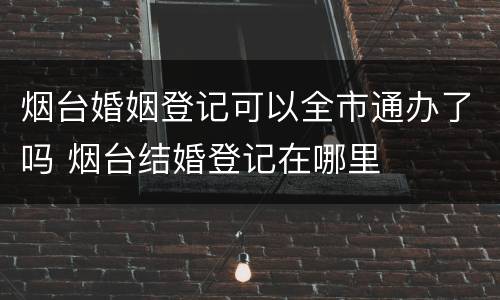 烟台婚姻登记可以全市通办了吗 烟台结婚登记在哪里