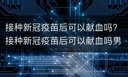 接种新冠疫苗后可以献血吗? 接种新冠疫苗后可以献血吗男性