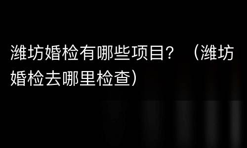 潍坊婚检有哪些项目？（潍坊婚检去哪里检查）