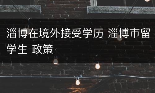 淄博在境外接受学历 淄博市留学生 政策