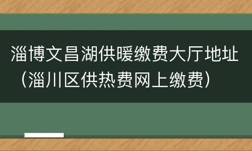 淄博文昌湖供暖缴费大厅地址（淄川区供热费网上缴费）