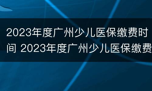 2023年度广州少儿医保缴费时间 2023年度广州少儿医保缴费时间怎么查