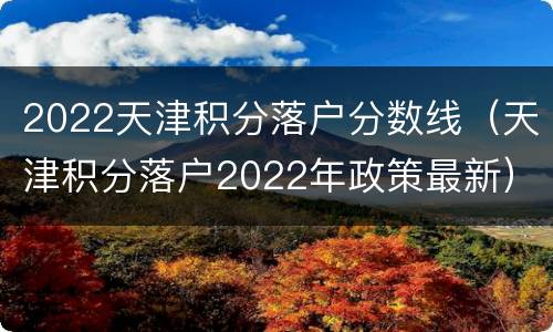 2022天津积分落户分数线（天津积分落户2022年政策最新）