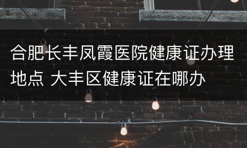 合肥长丰凤霞医院健康证办理地点 大丰区健康证在哪办