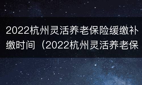 2022杭州灵活养老保险缓缴补缴时间（2022杭州灵活养老保险缓缴补缴时间是多久）