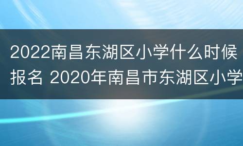 2022南昌东湖区小学什么时候报名 2020年南昌市东湖区小学划分
