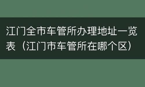 江门全市车管所办理地址一览表（江门市车管所在哪个区）