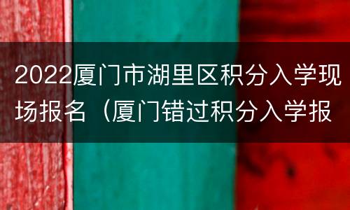 2022厦门市湖里区积分入学现场报名（厦门错过积分入学报名时间）
