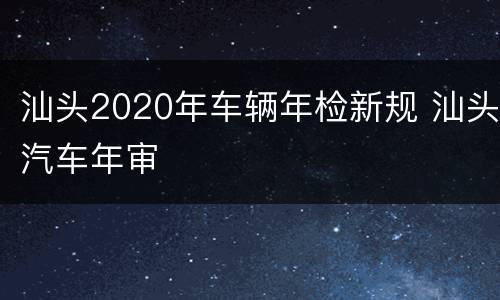 汕头2020年车辆年检新规 汕头汽车年审