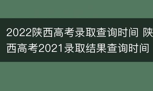2022陕西高考录取查询时间 陕西高考2021录取结果查询时间