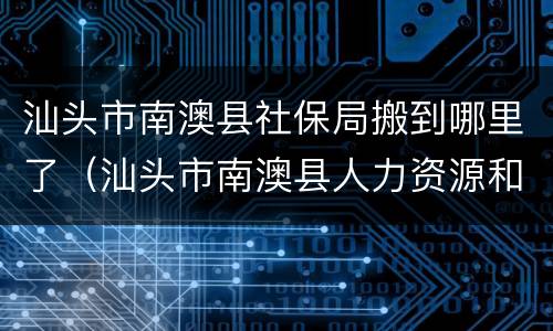 汕头市南澳县社保局搬到哪里了（汕头市南澳县人力资源和社会保障局）