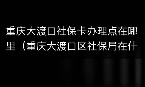 重庆大渡口社保卡办理点在哪里（重庆大渡口区社保局在什么地方）