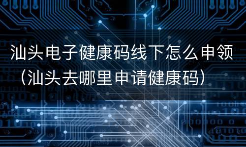 汕头电子健康码线下怎么申领（汕头去哪里申请健康码）