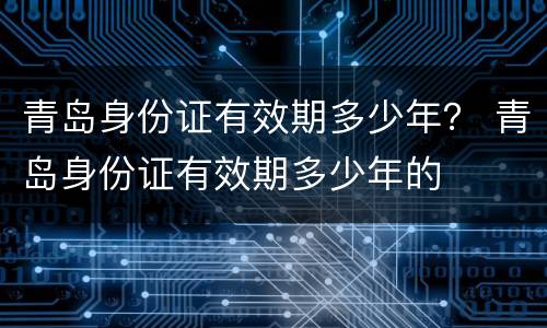 青岛身份证有效期多少年？ 青岛身份证有效期多少年的