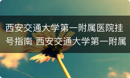 西安交通大学第一附属医院挂号指南 西安交通大学第一附属医院预约挂号官网