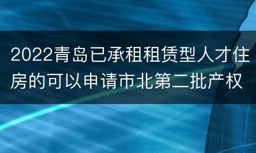 2022青岛已承租租赁型人才住房的可以申请市北第二批产权型人才住房吗？
