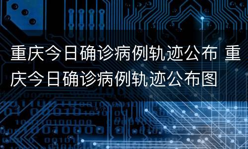 重庆今日确诊病例轨迹公布 重庆今日确诊病例轨迹公布图