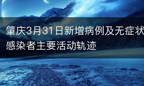 肇庆3月31日新增病例及无症状感染者主要活动轨迹