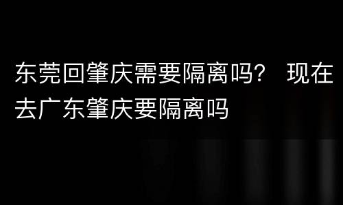 东莞回肇庆需要隔离吗？ 现在去广东肇庆要隔离吗