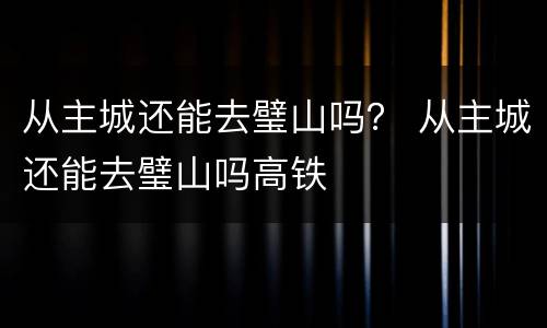 从主城还能去璧山吗？ 从主城还能去璧山吗高铁