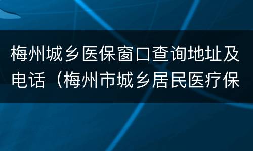 梅州城乡医保窗口查询地址及电话（梅州市城乡居民医疗保险电话号码）