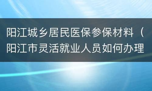 阳江城乡居民医保参保材料（阳江市灵活就业人员如何办理社医保）