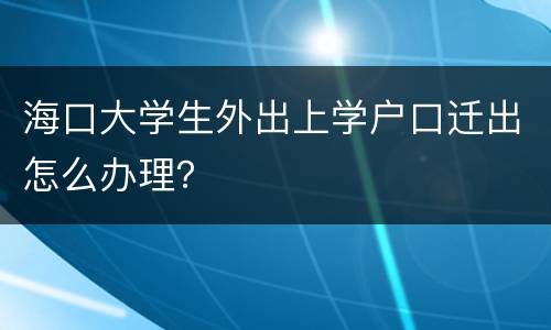 海口大学生外出上学户口迁出怎么办理？