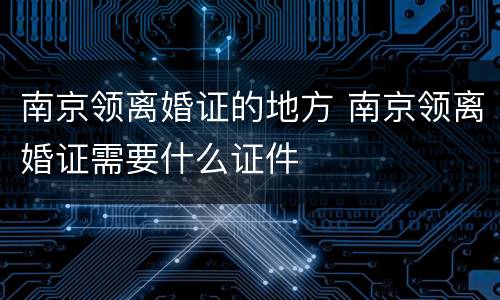 南京领离婚证的地方 南京领离婚证需要什么证件