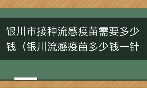 银川市接种流感疫苗需要多少钱（银川流感疫苗多少钱一针）