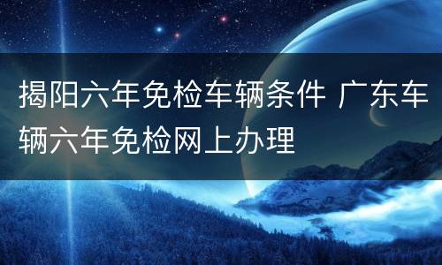 揭阳六年免检车辆条件 广东车辆六年免检网上办理